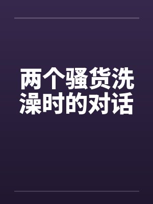 两个骚货洗澡时的对话